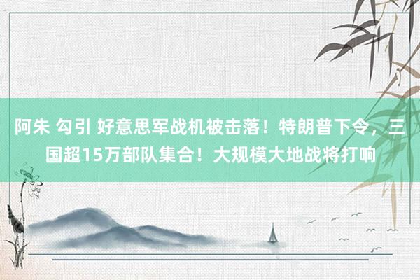 阿朱 勾引 好意思军战机被击落！特朗普下令，三国超15万部队集合！大规模大地战将打响