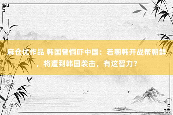 麻仓优作品 韩国曾恫吓中国：若朝韩开战帮朝鲜，将遭到韩国袭击，有这智力？