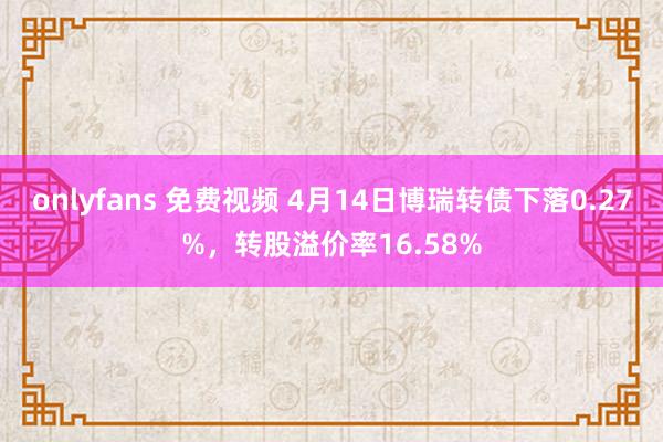 onlyfans 免费视频 4月14日博瑞转债下落0.27%，转股溢价率16.58%