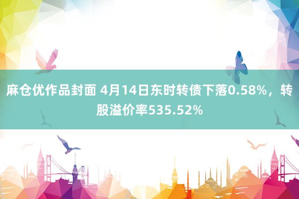麻仓优作品封面 4月14日东时转债下落0.58%，转股溢价率535.52%