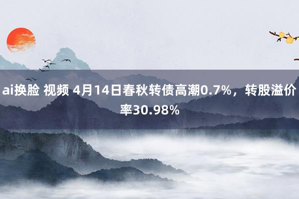 ai换脸 视频 4月14日春秋转债高潮0.7%，转股溢价率30.98%
