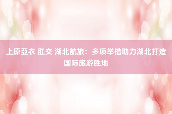 上原亞衣 肛交 湖北航旅：多项举措助力湖北打造国际旅游胜地