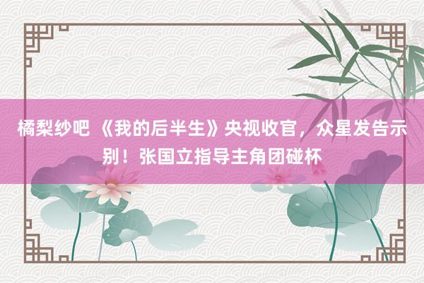 橘梨纱吧 《我的后半生》央视收官，众星发告示别！张国立指导主角团碰杯
