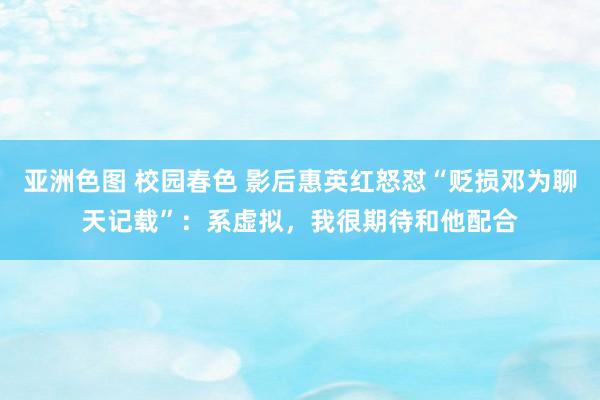 亚洲色图 校园春色 影后惠英红怒怼“贬损邓为聊天记载”：系虚拟，我很期待和他配合