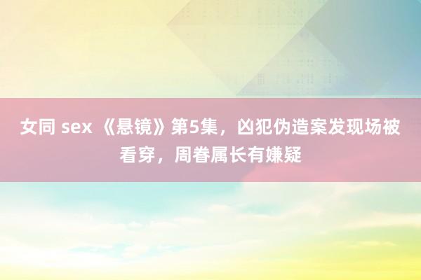 女同 sex 《悬镜》第5集，凶犯伪造案发现场被看穿，周眷属长有嫌疑