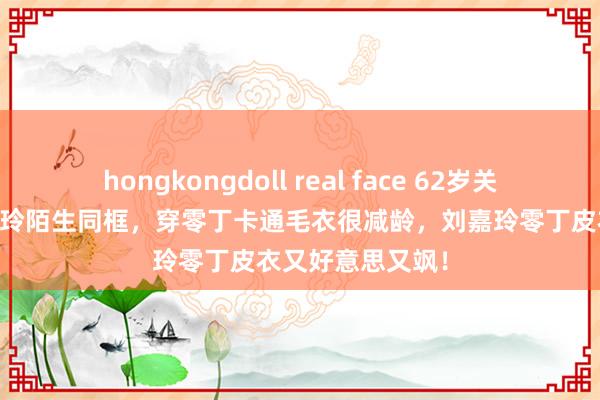 hongkongdoll real face 62岁关之琳和58岁刘嘉玲陌生同框，穿零丁卡通毛衣很减龄，刘嘉玲零丁皮衣又好意思又飒！