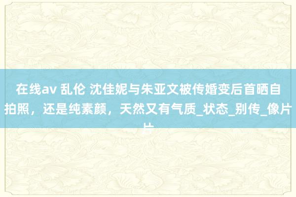 在线av 乱伦 沈佳妮与朱亚文被传婚变后首晒自拍照，还是纯素颜，天然又有气质_状态_别传_像片