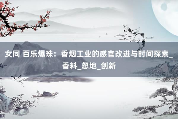 女同 百乐爆珠：香烟工业的感官改进与时间探索_香料_忽地_创新
