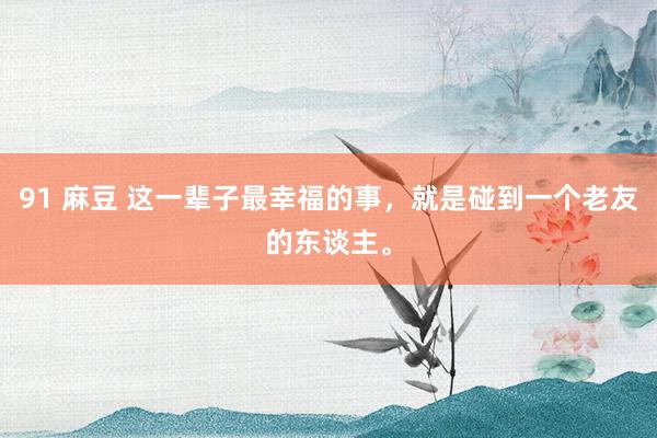91 麻豆 这一辈子最幸福的事，就是碰到一个老友的东谈主。