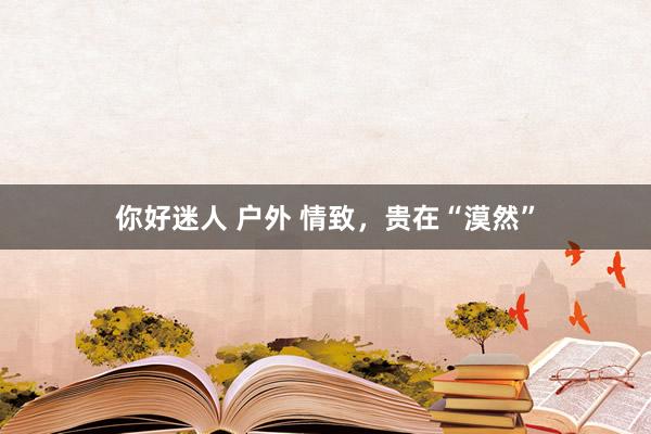 你好迷人 户外 情致，贵在“漠然”