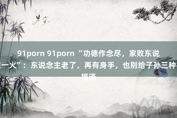 91porn 91porn “功德作念尽，家败东说念主一火”：东说念主老了，再有身手，也别给子孙三种福泽