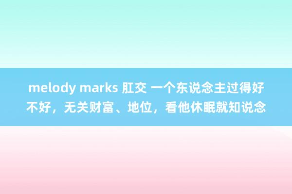 melody marks 肛交 一个东说念主过得好不好，无关财富、地位，看他休眠就知说念