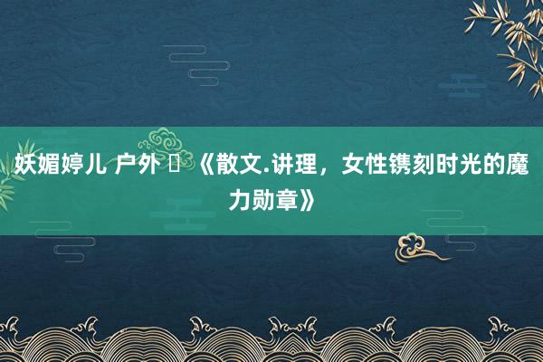 妖媚婷儿 户外 ​《散文.讲理，女性镌刻时光的魔力勋章》