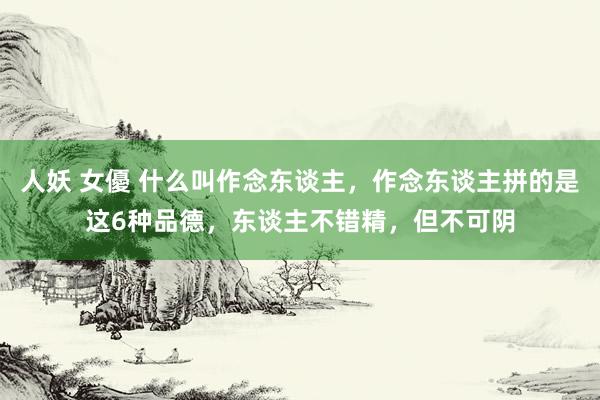 人妖 女優 什么叫作念东谈主，作念东谈主拼的是这6种品德，东谈主不错精，但不可阴