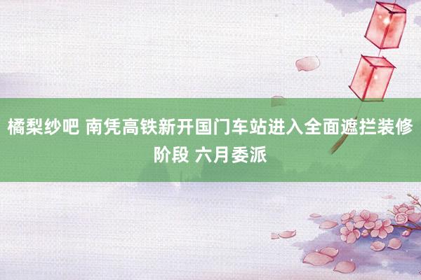 橘梨纱吧 南凭高铁新开国门车站进入全面遮拦装修阶段 六月委派