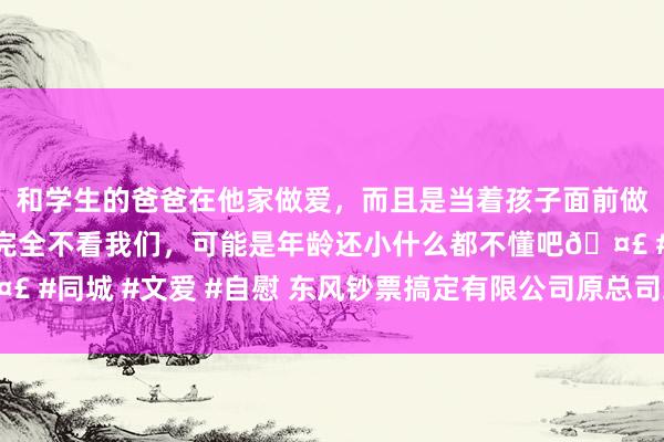 和学生的爸爸在他家做爱，而且是当着孩子面前做爱，太刺激了，孩子完全不看我们，可能是年龄还小什么都不懂吧🤣 #同城 #文爱 #自慰 东风钞票搞定有限公司原总司理卢锋汲取审查访问