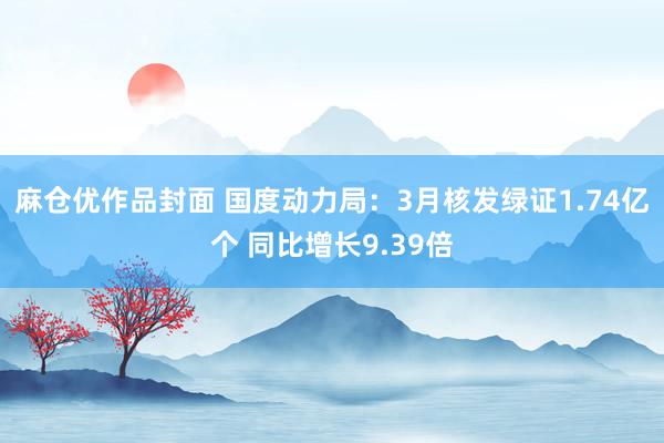麻仓优作品封面 国度动力局：3月核发绿证1.74亿个 同比增长9.39倍