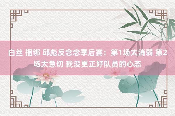 白丝 捆绑 邱彪反念念季后赛：第1场太消弱 第2场太急切 我没更正好队员的心态