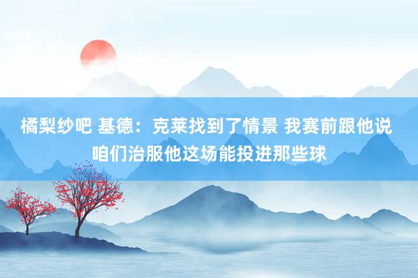 橘梨纱吧 基德：克莱找到了情景 我赛前跟他说 咱们治服他这场能投进那些球