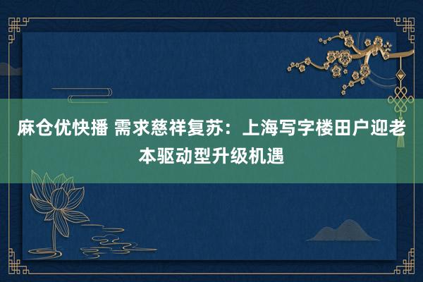麻仓优快播 需求慈祥复苏：上海写字楼田户迎老本驱动型升级机遇
