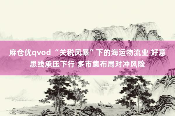 麻仓优qvod “关税风暴”下的海运物流业 好意思线承压下行 多市集布局对冲风险