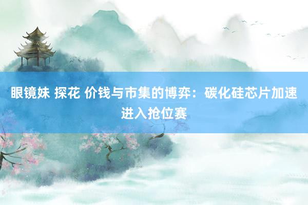 眼镜妹 探花 价钱与市集的博弈：碳化硅芯片加速进入抢位赛
