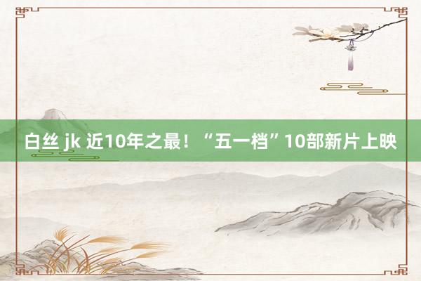 白丝 jk 近10年之最！“五一档”10部新片上映