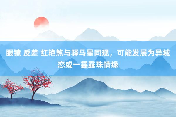 眼镜 反差 红艳煞与驿马星同现，可能发展为异域恋或一霎露珠情缘