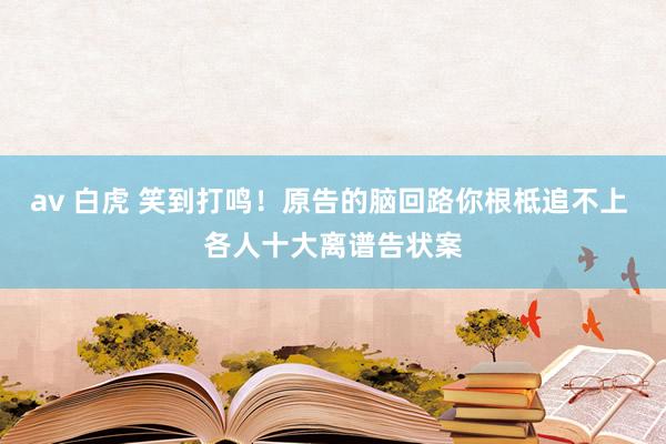 av 白虎 笑到打鸣！原告的脑回路你根柢追不上 各人十大离谱告状案