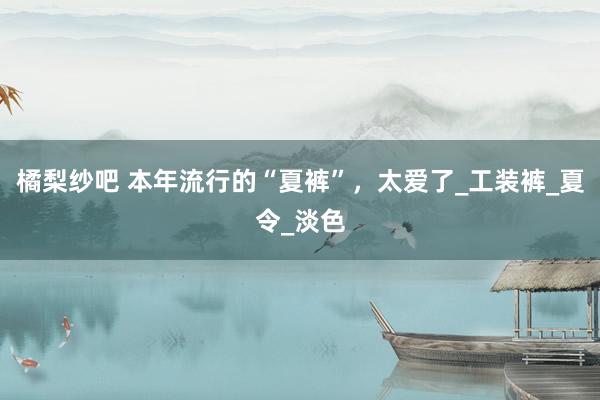 橘梨纱吧 本年流行的“夏裤”，太爱了_工装裤_夏令_淡色