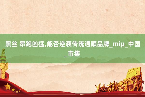 黑丝 昂跑凶猛，能否逆袭传统通顺品牌_mip_中国_市集