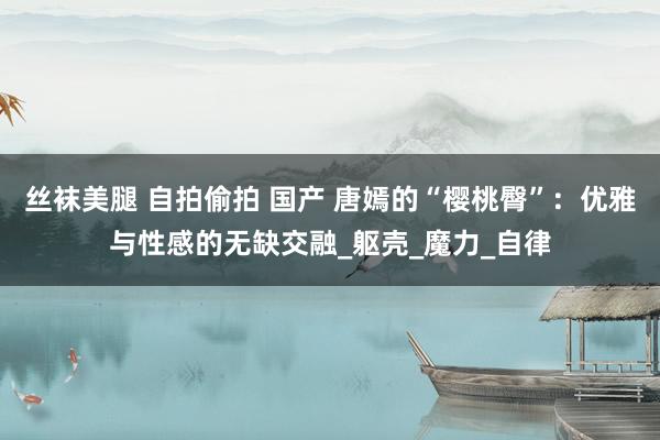 丝袜美腿 自拍偷拍 国产 唐嫣的“樱桃臀”：优雅与性感的无缺交融_躯壳_魔力_自律