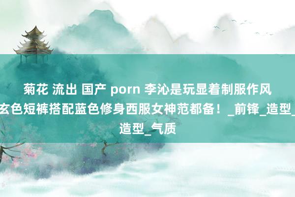 菊花 流出 国产 porn 李沁是玩显着制服作风了，玄色短裤搭配蓝色修身西服女神范都备！_前锋_造型_气质