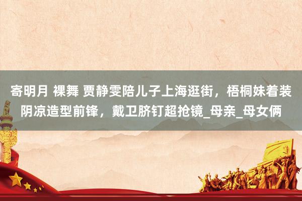 寄明月 裸舞 贾静雯陪儿子上海逛街，梧桐妹着装阴凉造型前锋，戴卫脐钉超抢镜_母亲_母女俩