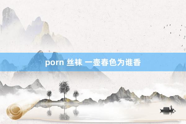 porn 丝袜 一壶春色为谁香