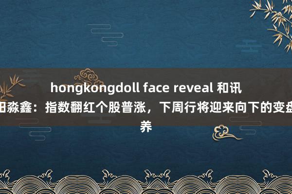 hongkongdoll face reveal 和讯投顾田淼鑫：指数翻红个股普涨，下周行将迎来向下的变盘疗养