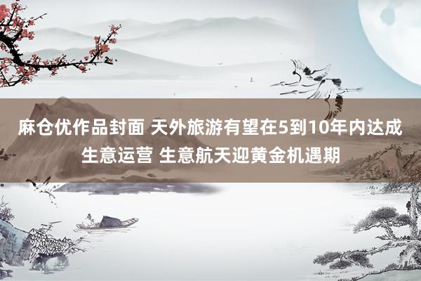 麻仓优作品封面 天外旅游有望在5到10年内达成生意运营 生意航天迎黄金机遇期