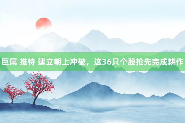 巨屌 推特 建立朝上冲破，这36只个股抢先完成耕作