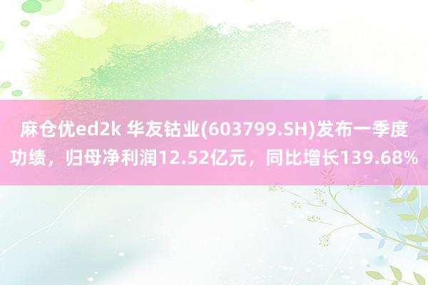 麻仓优ed2k 华友钴业(603799.SH)发布一季度功绩，归母净利润12.52亿元，同比增长139.68%