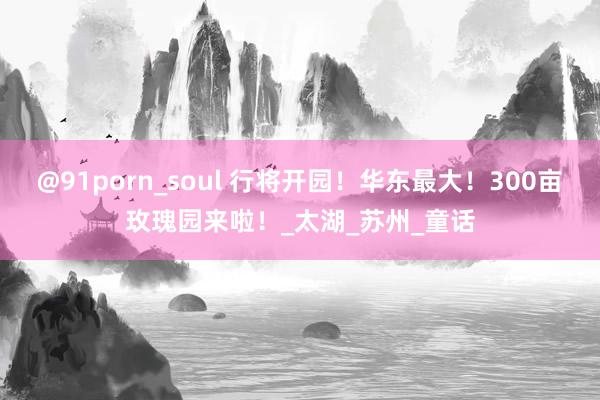 @91porn_soul 行将开园！华东最大！300亩玫瑰园来啦！_太湖_苏州_童话