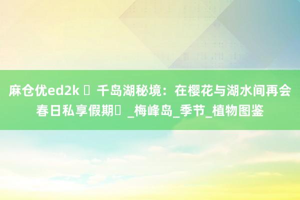 麻仓优ed2k ‌千岛湖秘境：在樱花与湖水间再会春日私享假期‌_梅峰岛_季节_植物图鉴