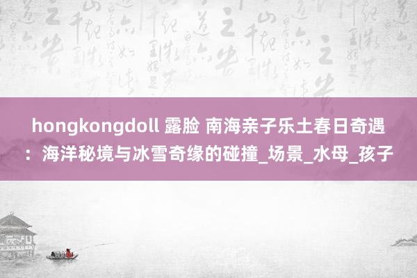 hongkongdoll 露脸 南海亲子乐土春日奇遇：海洋秘境与冰雪奇缘的碰撞_场景_水母_孩子