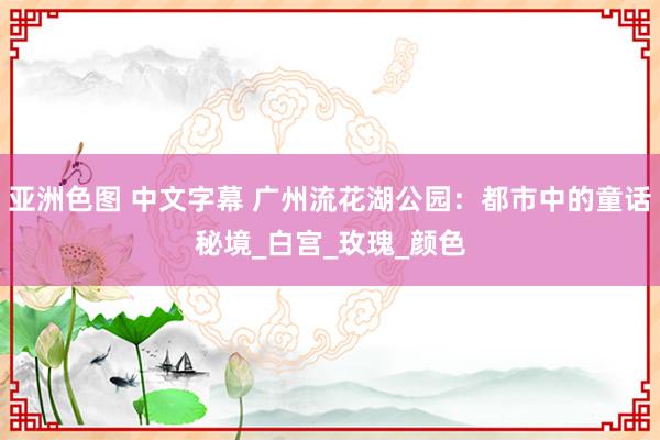 亚洲色图 中文字幕 广州流花湖公园：都市中的童话秘境_白宫_玫瑰_颜色