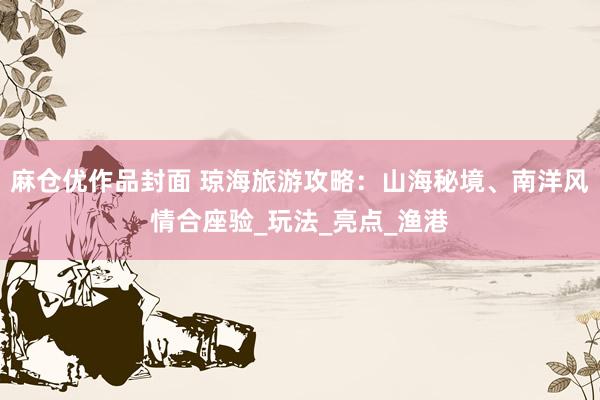 麻仓优作品封面 琼海旅游攻略：山海秘境、南洋风情合座验_玩法_亮点_渔港