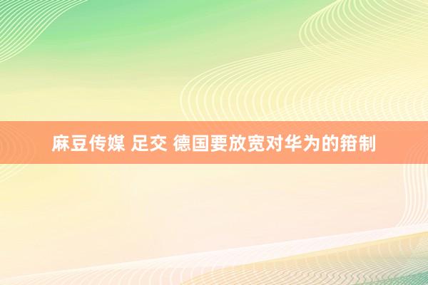 麻豆传媒 足交 德国要放宽对华为的箝制