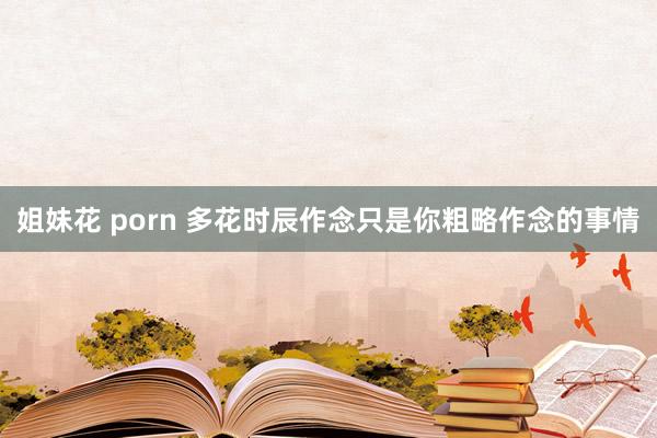 姐妹花 porn 多花时辰作念只是你粗略作念的事情