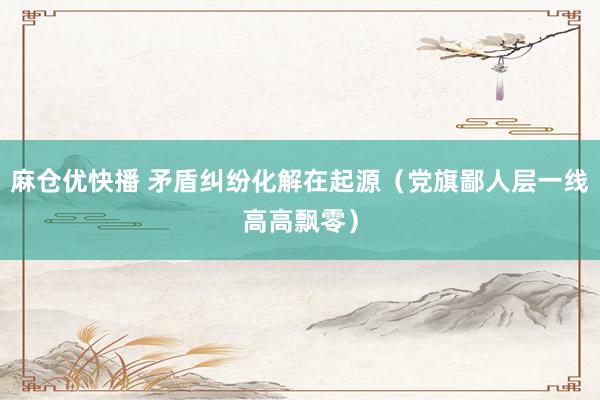 麻仓优快播 矛盾纠纷化解在起源（党旗鄙人层一线高高飘零）