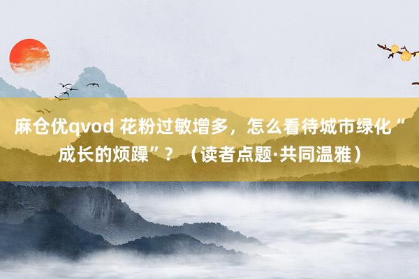 麻仓优qvod 花粉过敏增多，怎么看待城市绿化“成长的烦躁”？（读者点题·共同温雅）