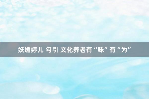 妖媚婷儿 勾引 文化养老有“味”有“为”