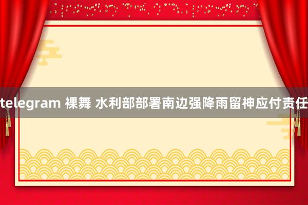 telegram 裸舞 水利部部署南边强降雨留神应付责任